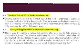  8. Therapist ensures that activities are successful.
 Ensuring success means that the therapist supports the child ’ s experience of success in
doing part or all of an activity. For example, this may be done by altering the task at any
point in the activity sequence, by coaching the child on alternative ways to do the activity,
or by prompting the child to find another strategy.
 9. Therapist supports child ’ s intrinsic motivation to play.
 This is done by creating a setting that supports play as a way to fully engage in
intervention activities. The therapist builds upon the child ’ s intrinsic motivation and
enjoyment of activities through strategies such as communicating nonverbally or verbally
that play is encouraged, allowing the child to explore or experiment with actions or
objects, or engaging with the child in motor, object, pretend, or social role-play.
 