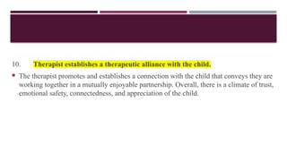 10. Therapist establishes a therapeutic alliance with the child.
 The therapist promotes and establishes a connection with the child that conveys they are
working together in a mutually enjoyable partnership. Overall, there is a climate of trust,
emotional safety, connectedness, and appreciation of the child.
 