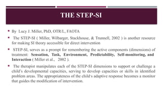 THE STEP-SI
 By Lucy J. Miller, PhD, OTR/L, FAOTA
 The STEP-SI ( Miller, Wilbarger, Stackhouse, & Trunnell, 2002 ) is another resource
for making SI theory accessible for direct intervention
 STEP-SI, serves as a prompt for remembering the active components (dimensions) of
treatment: Sensation, Task, Environment, Predictability, Self-monitoring, and
Interaction ( Miller et al., 2002 ).
 The therapist manipulates each of the STEP-SI dimensions to support or challenge a
child’s developmental capacities, serving to develop capacities or skills in identiﬁed
problem areas. The appropriateness of the child’s adaptive response becomes a monitor
that guides the modiﬁcation of intervention.
 