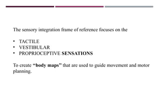 The sensory integration frame of reference focuses on the
• TACTILE
• VESTIBULAR
• PROPRIOCEPTIVE SENSATIONS
To create ‘‘body maps’’ that are used to guide movement and motor
planning.
 