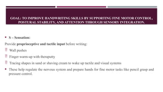 GOAL: TO IMPROVE HANDWRITING SKILLS BY SUPPORTING FINE MOTOR CONTROL,
POSTURAL STABILITY, AND ATTENTION THROUGH SENSORY INTEGRATION.
 S – Sensation:
Provide proprioceptive and tactile input before writing:
 Wall pushes
 Finger warm-up with theraputty
 Tracing shapes in sand or shaving cream to wake up tactile and visual systems
 These help regulate the nervous system and prepare hands for fine motor tasks like pencil grasp and
pressure control.
 