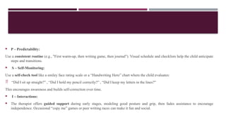  P – Predictability:
Use a consistent routine (e.g., "First warm-up, then writing game, then journal"). Visual schedule and checklists help the child anticipate
steps and transitions.
 S – Self-Monitoring:
Use a self-check tool like a smiley face rating scale or a “Handwriting Hero” chart where the child evaluates:
 “Did I sit up straight?” , “Did I hold my pencil correctly?” , “Did I keep my letters in the lines?”
This encourages awareness and builds self-correction over time.
 I – Interactions:
 The therapist offers guided support during early stages, modeling good posture and grip, then fades assistance to encourage
independence. Occasional “copy me” games or peer writing races can make it fun and social.
 