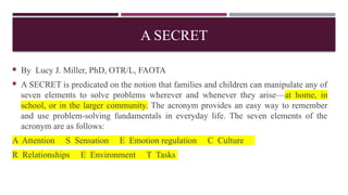 A SECRET
 By Lucy J. Miller, PhD, OTR/L, FAOTA
 A SECRET is predicated on the notion that families and children can manipulate any of
seven elements to solve problems wherever and whenever they arise—at home, in
school, or in the larger community. The acronym provides an easy way to remember
and use problem-solving fundamentals in everyday life. The seven elements of the
acronym are as follows:
A Attention S Sensation E Emotion regulation C Culture
R Relationships E Environment T Tasks
 