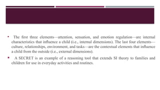  The ﬁrst three elements—attention, sensation, and emotion regulation—are internal
characteristics that inﬂuence a child (i.e., internal dimensions). The last four elements—
culture, relationships, environment, and tasks—are the contextual elements that inﬂuence
a child from the outside (i.e., external dimensions).
 A SECRET is an example of a reasoning tool that extends SI theory to families and
children for use in everyday activities and routines.
 