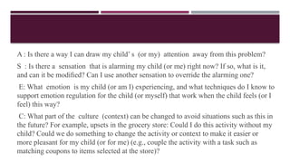 A : Is there a way I can draw my child’ s (or my) attention away from this problem?
S : Is there a sensation that is alarming my child (or me) right now? If so, what is it,
and can it be modiﬁed? Can I use another sensation to override the alarming one?
E: What emotion is my child (or am I) experiencing, and what techniques do I know to
support emotion regulation for the child (or myself) that work when the child feels (or I
feel) this way?
C: What part of the culture (context) can be changed to avoid situations such as this in
the future? For example, upsets in the grocery store: Could I do this activity without my
child? Could we do something to change the activity or context to make it easier or
more pleasant for my child (or for me) (e.g., couple the activity with a task such as
matching coupons to items selected at the store)?
 