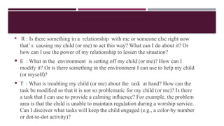  R : Is there something in a relationship with me or someone else right now
that’ s causing my child (or me) to act this way? What can I do about it? Or
how can I use the power of my relationship to lessen the situation?
 E : What in the environment is setting off my child (or me)? How can I
modify it? Or is there something in the environment I can use to help my child
(or myself)?
 T : What is troubling my child (or me) about the task at hand? How can the
task be modiﬁed so that it is not so problematic for my child (or me)? Is there
a task that I can use to provide a calming inﬂuence? For example, the problem
area is that the child is unable to maintain regulation during a worship service.
Can I discover what tasks will keep the child engaged (e.g., a color-by number
or dot-to-dot activity)?
 