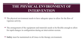  The physical environment needs to have adequate space to allow for the ﬂow of
vigorous activity.
 The arrangement of the equipment and materials needs to be ﬂexible enough to allow
for rapid changes in conﬁguration during an intervention session.
 Safety must be maintained at all times in the therapy environment.
THE PHYSICAL ENVIRONMENT OF
INTERVENTION
 