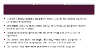  The use of mats, cushions, and pillows that are used to pad the ﬂoor underneath
all suspended equipment.
 Equipment should be adjustable to the size of the child. All equipment must be
routinely checked for safety.
 Therapists should take great care in self-monitoring their own safe use of
equipment.
 The therapist may adjust the height, distance, or location of equipment to
prevent the child from bumping into hard surfaces, a wall, or a person.
 The therapist may move mats or pillows to where the child might fall.
 
