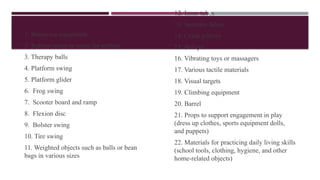 1. Bouncing equipment
2. Rubber strips or ropes for pulling
3. Therapy balls
4. Platform swing
5. Platform glider
6. Frog swing
7. Scooter board and ramp
8. Flexion disc
9. Bolster swing
10. Tire swing
11. Weighted objects such as balls or bean
bags in various sizes
12. Inner tubes
13. Spandex fabric
14. Crash pillows
15. Ball pit
16. Vibrating toys or massagers
17. Various tactile materials
18. Visual targets
19. Climbing equipment
20. Barrel
21. Props to support engagement in play
(dress up clothes, sports equipment dolls,
and puppets)
22. Materials for practicing daily living skills
(school tools, clothing, hygiene, and other
home-related objects)
 