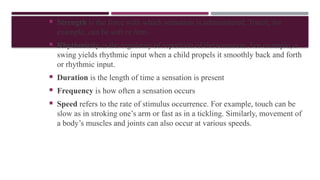  Strength is the force with which sensation is administered. Touch, for
example, can be soft or ﬁrm.
 Rhythmicity is the regularity of repetition of the sensation. For example, a
swing yields rhythmic input when a child propels it smoothly back and forth
or rhythmic input.
 Duration is the length of time a sensation is present
 Frequency is how often a sensation occurs
 Speed refers to the rate of stimulus occurrence. For example, touch can be
slow as in stroking one’s arm or fast as in a tickling. Similarly, movement of
a body’s muscles and joints can also occur at various speeds.
 