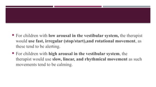  For children with low arousal in the vestibular system, the therapist
would use fast, irregular (stop/start),and rotational movement, as
these tend to be alerting.
 For children with high arousal in the vestibular system, the
therapist would use slow, linear, and rhythmical movement as such
movements tend to be calming.
 