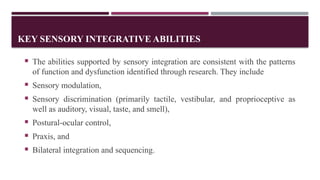 KEY SENSORY INTEGRATIVE ABILITIES
 The abilities supported by sensory integration are consistent with the patterns
of function and dysfunction identified through research. They include
 Sensory modulation,
 Sensory discrimination (primarily tactile, vestibular, and proprioceptive as
well as auditory, visual, taste, and smell),
 Postural-ocular control,
 Praxis, and
 Bilateral integration and sequencing.
 
