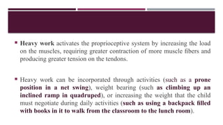  Heavy work activates the proprioceptive system by increasing the load
on the muscles, requiring greater contraction of more muscle ﬁbers and
producing greater tension on the tendons.
 Heavy work can be incorporated through activities (such as a prone
position in a net swing), weight bearing (such as climbing up an
inclined ramp in quadruped), or increasing the weight that the child
must negotiate during daily activities (such as using a backpack ﬁlled
with books in it to walk from the classroom to the lunch room).
 