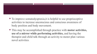  To improve somatodyspraxia,it is helpful to use proprioceptive
activities to increase unconscious and conscious awareness of
body position and body movement.
 This may be accomplished through practice with motor activities,
use of a mirror while performing activities, and having the
therapist and child talk through an activity to motor plan various
novel activities.
 