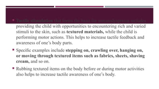  Tactile stimulation that forms the basis for somatodyspraxia includes
providing the child with opportunities to encountering rich and varied
stimuli to the skin, such as textured materials, while the child is
performing motor actions. This helps to increase tactile feedback and
awareness of one’s body parts.
 Speciﬁc examples include stepping on, crawling over, hanging on,
or moving through textured items such as fabrics, sheets, shaving
cream, and so on.
 Rubbing textured items on the body before or during motor activities
also helps to increase tactile awareness of one’s body.
 