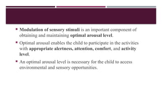  Modulation of sensory stimuli is an important component of
obtaining and maintaining optimal arousal level.
 Optimal arousal enables the child to participate in the activities
with appropriate alertness, attention, comfort, and activity
level.
 An optimal arousal level is necessary for the child to access
environmental and sensory opportunities.
 