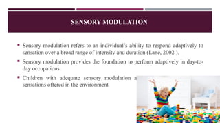 SENSORY MODULATION
 Sensory modulation refers to an individual’s ability to respond adaptively to
sensation over a broad range of intensity and duration (Lane, 2002 ).
 Sensory modulation provides the foundation to perform adaptively in day-to-
day occupations.
 Children with adequate sensory modulation are able to tolerate various
sensations offered in the environment
 
