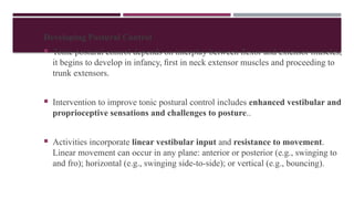 Developing Postural Control
 Tonic postural control depends on interplay between ﬂexor and extensor muscles;
it begins to develop in infancy, ﬁrst in neck extensor muscles and proceeding to
trunk extensors.
 Intervention to improve tonic postural control includes enhanced vestibular and
proprioceptive sensations and challenges to posture..
 Activities incorporate linear vestibular input and resistance to movement.
Linear movement can occur in any plane: anterior or posterior (e.g., swinging to
and fro); horizontal (e.g., swinging side-to-side); or vertical (e.g., bouncing).
 