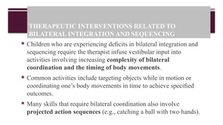 THERAPEUTIC INTERVENTIONS RELATED TO
BILATERAL INTEGRATION AND SEQUENCING
 Children who are experiencing deﬁcits in bilateral integration and
sequencing require the therapist infuse vestibular input into
activities involving increasing complexity of bilateral
coordination and the timing of body movements.
 Common activities include targeting objects while in motion or
coordinating one’s body movements in time to achieve speciﬁed
outcomes.
 Many skills that require bilateral coordination also involve
projected action sequences (e.g., catching a ball with two hands).
 