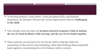  To develop postural, visual motor, visual perceptual skills, and bilateral
integration, the therapist will provide various opportunities that are challenging
to the child.
 This includes activities that will promote postural responses while in motion,
the use of visual feedback while moving, and the use of two hands together.
 These activities are devised to be fun for the child so that the child will
concentrate on the activity and responding, rather than thinking about using both
hand together or maintaining his or her balance while in motion.
 