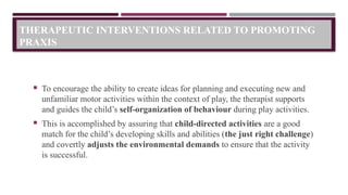 THERAPEUTIC INTERVENTIONS RELATED TO PROMOTING
PRAXIS
 To encourage the ability to create ideas for planning and executing new and
unfamiliar motor activities within the context of play, the therapist supports
and guides the child’s self-organization of behaviour during play activities.
 This is accomplished by assuring that child-directed activities are a good
match for the child’s developing skills and abilities (the just right challenge)
and covertly adjusts the environmental demands to ensure that the activity
is successful.
 