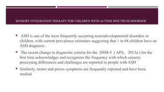 SENSORY INTEGRATION THERAPY FOR CHILDREN WITH AUTISM SPECTRUM DISORDER
 ASD is one of the most frequently occurring neurodevelopmental disorders in
children, with current prevalence estimates suggesting that 1 in 68 children have an
ASD diagnosis .
 The recent change in diagnostic criteria for the DSM-5 ( APA, 2013a ) for the
ﬁrst time acknowledges and recognizes the frequency with which sensory
processing differences and challenges are reported in people with ASD
 Similarly, motor and praxis symptoms are frequently reported and have been
studied.
 