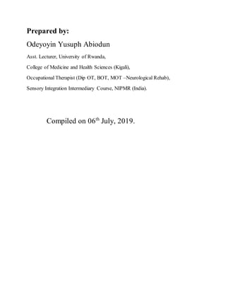 Prepared by:
Odeyoyin Yusuph Abiodun
Asst. Lecturer, University of Rwanda,
College of Medicine and Health Sciences (Kigali),
Occupational Therapist (Dip OT, BOT, MOT –Neurological Rehab),
Sensory Integration Intermediary Course, NIPMR (India).
Compiled on 06th
July, 2019.
 