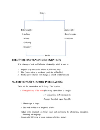Senses
Exteroceptive Interoceptive
1 Auditory 1 Proprioception
2 Visual 2 Vestibular
3 Olfactory
4 Gustatory
Tactile
THEORY BEHIND SENSORYINTEGRATION:
SI is a theory of brain and behavior relationship which is used to:
1. Explain (why individual behave in particular way)
2. Plan (intervention to ameliorate particular difficulties)
3. Predict (how behavior will change as a result of intervention)
ASSUMPTIONS OF SENSORY INTEGRATION:
There are five assumptions of SI theory. This includes,
1. Neuroplasticity of the brain (flexibility of the brain to changes)
-3-7 years critical to Neuroplasticity
- Younger benefited more than older
2. SI develops in stages
3. The brain works as an integrated whole
- Higher order (Depends on lower order and responsible for abstraction, perception,
reasoning and language)
- Lower order (SI occur at lower order or subcritical center)
 