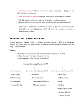 4. Adaptive responses: (Optimal arousal to sensory interaction - fading to start
following adaptive response).
5. Inner or self-drive to develop SI through participation in sensorimotor activities.
- Child skill acquisition has been linked to the concept of self-actualization.
- Inner drive and motivation has been linked to self-direction and self-actualization.
Child with SI dysfunction showed little motivation to be active participation and it
disturbed on a noisy playground, he/she will seek out a quieter environment to
avoid sensory overload.
SENSORY INTEGRATIVE DISORDER
Sensory integrative disorder (SID) or Sensory processing disorder (SPD) is a neurological
disorder that results from the brains inability to integrate certain information received from the
body’s sensory systems.
Causes,
- Disconnection in the neuron cells causing improper message to the brain.
- Failure of sensory messages to connect properly
- Sensory messages being received inconsistently.
Sensory Processing Disorder (SPD)
Sensory modulation Sensory Based Motor Disorder (SBMD) Sensory Discrimination Disorder (SDD)
Disorder (SMD) - Dyspraxia -Visual (Eye)
-SO responsivity - Postural disorder -Auditory (Ear)
-SU responsivity * Gravitational insecurity -Tactile
-S secking kraving * Postural insecurity -Vestibular
-Proprioception (Joint)
- Gustatory (Taste)
- Olfactory (smell)
 