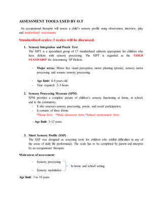 ASSESSMENT TOOLS USED BY O.T
An occupational therapist will assess a child’s sensory profile using observation, interview, play
and standardized assessments.
Standardized scales: 3 scales will be discussed.
1. Sensory Integration and Praxis Test
The SIPT is a specialized group of 17 standardized subtests appropriate for children who
have deficits with sensory processing. The SIPT is regarded as the ‘GOLD
STANDARD’ for determining SP Deficits.
- Major areas: Motor free visual perception, motor planning (praxis), sensory motor
processing and somato sensory processing.
- Age limit: 4-8 years old
- Time required: 2-3 hours.
2. Sensory Processing Measure (SPM)
SPM provides a complete picture of children’s sensory functioning at home, at school,
and in the community.
- It also assesses sensory processing, praxis, and social participation.
- It consists of three forms:
*Home form *Main classroom form *School environment form.
- Age limit: 5-12 years.
3. Short Sensory Profile (SSP)
The SSP was designed as screening tools for children who exhibit difficulties in any of
the areas of daily life performance. The scale has to be completed by parent and interpret
by an occupational therapist.
Main areas of assessment:
- Sensory processing
In home and school setting.
- Sensory modulation
Age limit: 3 to 10 years
 