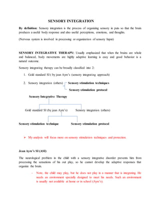 SENSORY INTEGRATION
By definition: Sensory integration is the process of organizing sensory in puts so that the brain
produces a useful body response and also useful perceptions, emotions, and thoughts.
(Nervous system is involved in processing or organization of sensory Input)
SENSORY INTEGRATIVE THERAPY: Usually emphasized that when the brains are whole
and balanced, body movements are highly adaptive learning is easy and good behavior is a
natural outcome.
Sensory integrating therapy can be broadly classified into 2:
1. Gold standard SI ( by jean Ayre’s (sensory integrating approach)
2. Sensory integration (others) Sensory stimulation techniques
Sensory stimulation protocol
Sensory Integrative Therapy
Gold standard SI (by jean Ayre’s) Sensory integration (others)
Sensory stimulation technique Sensory stimulation protocol
 My analysis will focus more on sensory stimulation techniques and protection.
Jean Ayre’s SI (ASI)
The neurological problem in the child with a sensory integrative disorder prevents him from
processing the sensations of his out play, so he cannot develop the adaptive responses that
organize the brain.
- Note, the child may play, but he does not play in a manner that is integrating. He
needs an environment specially designed to meet his needs. Such an environment
is usually not available at home or in school (Ayre’s).
 