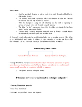 Intervention:
- Must be specifically designed to suit the need of the child, directed and lead by the
child during therapy.
- The therapist must cajole, encourage, entice and motivate the child into choosing
the activities that will help his brain to develop.
- When the therapist is doing her job effectively and the child is organizing his
nervous system, it looks as if the child is merely playing.
- The drive ‘’to do’’ must come from within the child, even though he has been
unable ‘’to do’’ successfully before.
- Therapy using a sensory integration approach must be holistic; it should involve
the whole body, all of the senses and the entire brain.
SI Approach is rigid and required a special training before can be practice correctly. Also, it has
to be individualized which makes it difficult for most therapist to practice and being child
directed makes it to take more time to practice than sensory stimulating techniques.
Sensory Integration Others
Sensory Stimulation Protocols Sensory Stimulation Techniques
Sensory stimulation protocol: refers to the intervention that involves application of specific
types of sensory stimuli that are controlled by the therapist and delivered in a predetermined
manner, usually according to a prescribed schedule or sequence.
- It is applied in a non- contingent manner.
Differences betweensensorystimulation techniques and protocol
1. Sensory Stimulation protocols
- Stand-alone intervention
- Performed in a prescribed manner and sequence.
 