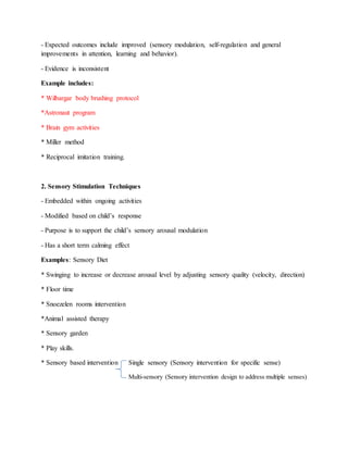 - Expected outcomes include improved (sensory modulation, self-regulation and general
improvements in attention, learning and behavior).
- Evidence is inconsistent
Example includes:
* Wilbargar body brushing protocol
*Astronaut program
* Brain gym activities
* Miller method
* Reciprocal imitation training.
2. Sensory Stimulation Techniques
- Embedded within ongoing activities
- Modified based on child’s response
- Purpose is to support the child’s sensory arousal modulation
- Has a short term calming effect
Examples: Sensory Diet
* Swinging to increase or decrease arousal level by adjusting sensory quality (velocity, direction)
* Floor time
* Snoezelen rooms intervention
*Animal assisted therapy
* Sensory garden
* Play skills.
* Sensory based intervention Single sensory (Sensory intervention for specific sense)
Multi-sensory (Sensory intervention design to address multiple senses)
 