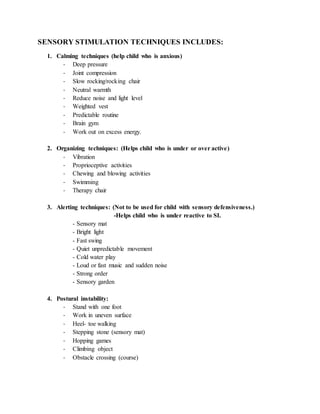 SENSORY STIMULATION TECHNIQUES INCLUDES:
1. Calming techniques (help child who is anxious)
- Deep pressure
- Joint compression
- Slow rocking/rocking chair
- Neutral warmth
- Reduce noise and light level
- Weighted vest
- Predictable routine
- Brain gym
- Work out on excess energy.
2. Organizing techniques: (Helps child who is under or over active)
- Vibration
- Proprioceptive activities
- Chewing and blowing activities
- Swimming
- Therapy chair
3. Alerting techniques: (Not to be used for child with sensory defensiveness.)
-Helps child who is under reactive to SI.
- Sensory mat
- Bright light
- Fast swing
- Quiet unpredictable movement
- Cold water play
- Loud or fast music and sudden noise
- Strong order
- Sensory garden
4. Postural instability:
- Stand with one foot
- Work in uneven surface
- Heel- toe walking
- Stepping stone (sensory mat)
- Hopping games
- Climbing object
- Obstacle crossing (course)
 