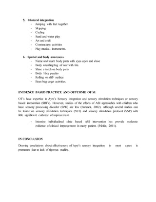 5. Bilateral integration
- Jumping with feet together
- Skipping
- Cycling
- Sand and water play
- Art and craft
- Construction activities
- Play musical instruments.
6. Spatial and body awareness
- Name and touch body parts with eyes open and close
- Body wrestling/tug of war with tire.
- Shine a torch on body parts
- Body / face puzzles
- Rolling on diff- surface
- Bean bag target activities.
EVIDENCE BASED PRACTICE AND OUTCOME OF SI:
OT’s have expertise in Ayre’s Sensory Integration and sensory stimulation techniques or sensory
based intervention (SBI’s). However, studies of the effects of ASI approaches with children who
have sensory processing disorder (SPD) are few (Baranek, 2002). Although several studies can
be found on sensory stimulation techniques (SST) and sensory stimulation protocol (SSP) with
little significant evidence of improvement.
- Intensive individualized clinic based ASI intervention has provide moderate
evidence of clinical improvement in many patient. (Pfeifer, 2011).
IN CONCLUSION
Drawing conclusions about effectiveness of Ayre’s sensory integration in most cases is
premature due to lack of rigorous studies.
 