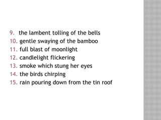 9. the lambent tolling of the bells
10. gentle swaying of the bamboo
11. full blast of moonlight
12. candlelight flickering
13. smoke which stung her eyes
14. the birds chirping
15. rain pouring down from the tin roof
 