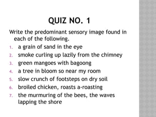 QUIZ NO. 1
Write the predominant sensory image found in
each of the following.
1. a grain of sand in the eye
2. smoke curling up lazily from the chimney
3. green mangoes with bagoong
4. a tree in bloom so near my room
5. slow crunch of footsteps on dry soil
6. broiled chicken, roasts a-roasting
7. the murmuring of the bees, the waves
lapping the shore
 