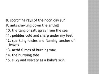 8. scorching rays of the noon day sun
9. ants crawling down the anthill
10. the tang of salt spray from the sea
11. pebbles cold and sharp under my feet
12. sparkling icicles and flaming torches of
leaves
13. acrid fumes of burning wax
14. the hurrying tide
15. silky and velvety as a baby’s skin
 