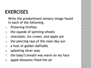EXERCISES
Write the predominant sensory image found
in each of the following.
1. flickering fireflies
2. the squeak of spinning wheels
3. chocolate, ice cream, and apple pie
4. the piercing rays of the noon day sun
5. a host of golden daffodils
6. splashing silver seas
7. the baby’s breath was warm on my face
8. apple blossoms filled the air
 