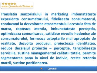 Translatia senzorialului in marketing imbunatateste
experienta consumatorului, fidelizeaza consumatorul,
conducand la dezvoltarea atasamentului acestuia fata de
marca, capteaza atentia, imbunatateste perceptia,
optimizeaza comunicarea, satisface nevoile hedonice ale
consumatorului, formeaza asteptarile mai apropiate de
realitate, dezvolta produsul, proiecteaza identitatea,
reduce decalajul proiectie C perceptie, tangibilizeaza
serviciile, sustine managementul calitatii totale, permite
segmentarea pana la nivel de individ, creste retentia
marcii, sustine pozitionarea.
 