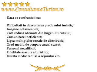 Daca va confruntati cu:
Dificultati in dezvoltarea produsului turistic;
Imagine nefavorabila;
Cota redusa obtinuta din bugetul turistului;
Comunicare ineficienta;
Lipsa multiplelor canale de distributie;
Grad mediu de ocupare anual scazut;
Personal necalificat;
Fidelitate scazuta a turistilor;
Durata medie redusa a sejurului etc.
 