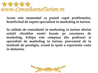 Acum este momentul sa puneti capat problemelor,
beneficiind de suport specializat in marketing in turism.
In calitate de consultanti in marketing in turism oferim
solutii clientilor nostri bazate pe cercetarea de
marketing. Echipa este compusa din profesori si
specialisti de marketing in turism, provenind de la
institutii de prestigiu, avand in spate o experienta vasta
in domeniu.
 