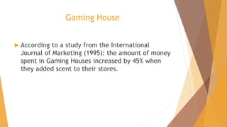 Gaming House
 According to a study from the International
Journal of Marketing (1995): the amount of money
spent in Gaming Houses increased by 45% when
they added scent to their stores.
 