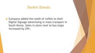 Dunkin Donuts
 Company added the smell of coffee to their
Digital Signage-advertising in mass transport in
South Korea. Sales in store next to bus stops
increased by 29%.
 