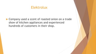 Elektrolux
 Company used a scent of roasted onion on a trade
show of kitchen appliances and experienced
hundreds of customers in their shop.
 