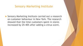 Sensory Marketing Institute
 Sensory Marketing Institute carried out a research
on customer behaviour in New York. The research
showed that the time customers spent in stores
increased by 25-40% after adding a citrus scent.
 
