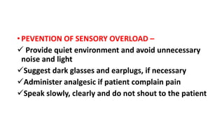 • PEVENTION OF SENSORY OVERLOAD –
 Provide quiet environment and avoid unnecessary
noise and light
Suggest dark glasses and earplugs, if necessary
Administer analgesic if patient complain pain
Speak slowly, clearly and do not shout to the patient
 