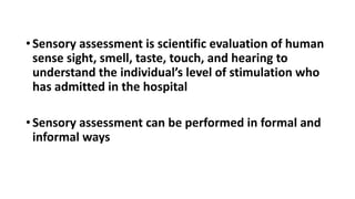 •Sensory assessment is scientific evaluation of human
sense sight, smell, taste, touch, and hearing to
understand the individual’s level of stimulation who
has admitted in the hospital
•Sensory assessment can be performed in formal and
informal ways
 