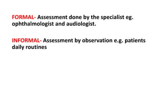 FORMAL- Assessment done by the specialist eg.
ophthalmologist and audiologist.
INFORMAL- Assessment by observation e.g. patients
daily routines
 