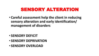 SENSORY ALTERATION
•Careful assessment help the client in reducing
sensory alteration and early identification/
management of disorders
•SENSORY DEFICIT
•SENSORY DEPRIVATION
•SENSORY OVERLOAD
 